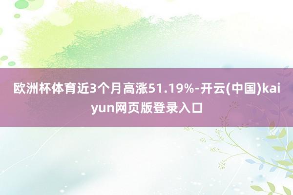 欧洲杯体育近3个月高涨51.19%-开云(中国)kaiyun网页版登录入口