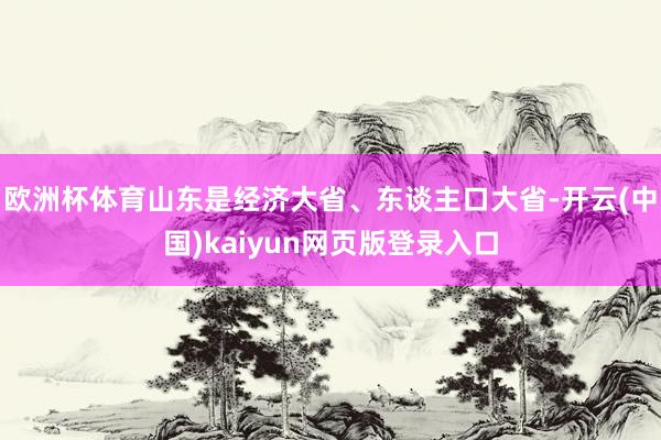 欧洲杯体育　　山东是经济大省、东谈主口大省-开云(中国)kaiyun网页版登录入口