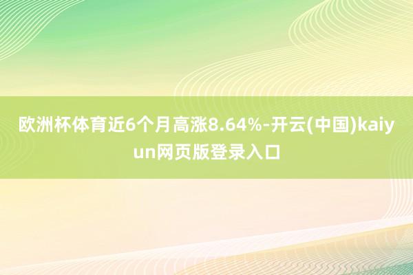 欧洲杯体育近6个月高涨8.64%-开云(中国)kaiyun网页版登录入口