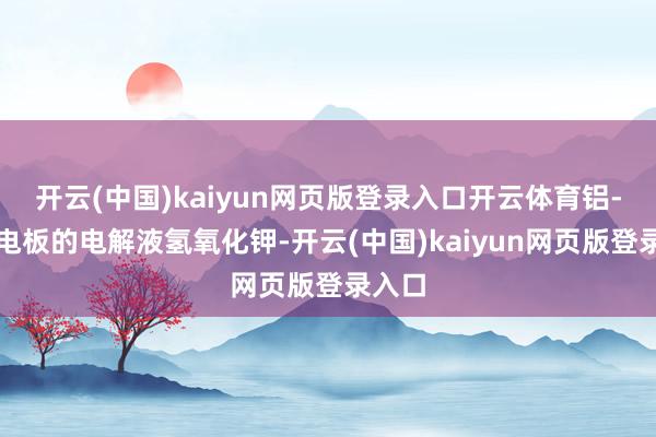 开云(中国)kaiyun网页版登录入口开云体育铝-空气电板的电解液氢氧化钾-开云(中国)kaiyun网页版登录入口