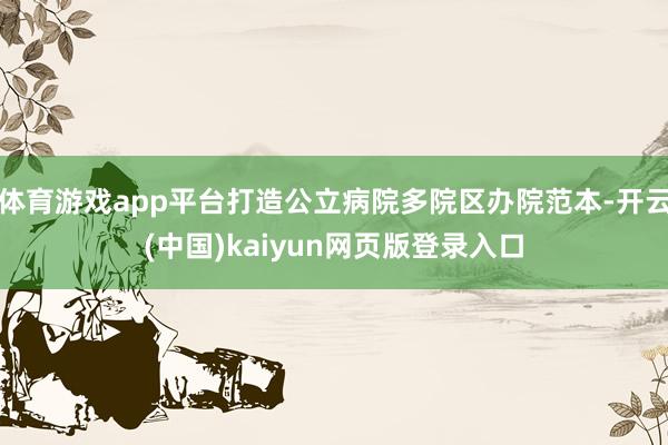 体育游戏app平台打造公立病院多院区办院范本-开云(中国)kaiyun网页版登录入口