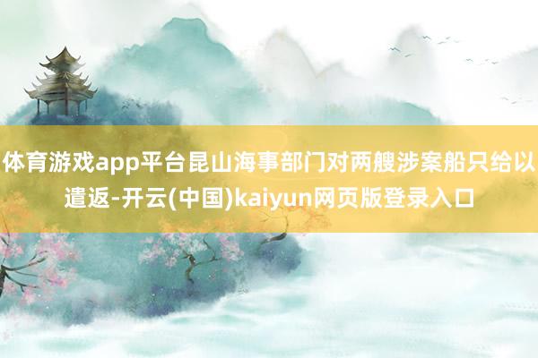 体育游戏app平台昆山海事部门对两艘涉案船只给以遣返-开云(中国)kaiyun网页版登录入口