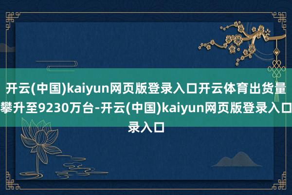 开云(中国)kaiyun网页版登录入口开云体育出货量攀升至9230万台-开云(中国)kaiyun网页版登录入口