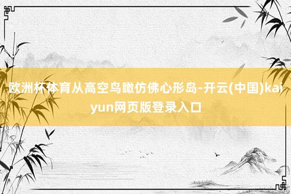 欧洲杯体育从高空鸟瞰仿佛心形岛-开云(中国)kaiyun网页版登录入口