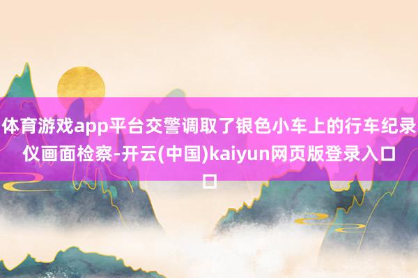 体育游戏app平台交警调取了银色小车上的行车纪录仪画面检察-开云(中国)kaiyun网页版登录入口