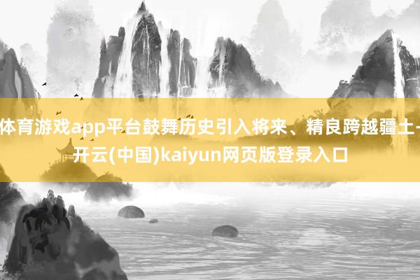 体育游戏app平台鼓舞历史引入将来、精良跨越疆土-开云(中国)kaiyun网页版登录入口