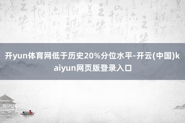 开yun体育网低于历史20%分位水平-开云(中国)kaiyun网页版登录入口