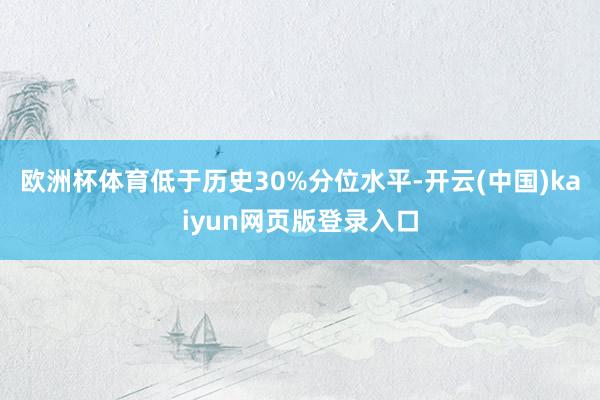 欧洲杯体育低于历史30%分位水平-开云(中国)kaiyun网页版登录入口