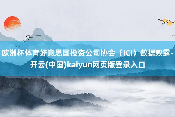 欧洲杯体育好意思国投资公司协会（ICI）数据败露-开云(中国)kaiyun网页版登录入口