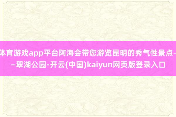 体育游戏app平台阿海会带您游览昆明的秀气性景点——翠湖公园-开云(中国)kaiyun网页版登录入口