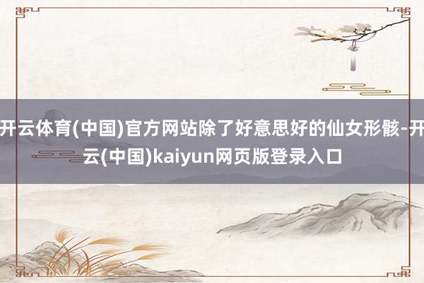 开云体育(中国)官方网站除了好意思好的仙女形骸-开云(中国)kaiyun网页版登录入口