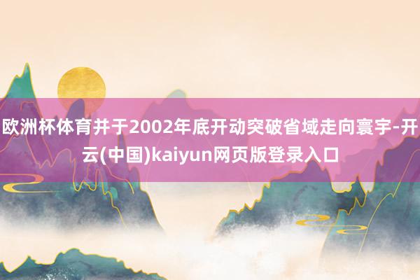 欧洲杯体育并于2002年底开动突破省域走向寰宇-开云(中国)kaiyun网页版登录入口