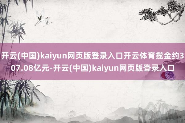 开云(中国)kaiyun网页版登录入口开云体育揽金约307.08亿元-开云(中国)kaiyun网页版登录入口