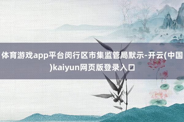 体育游戏app平台闵行区市集监管局默示-开云(中国)kaiyun网页版登录入口