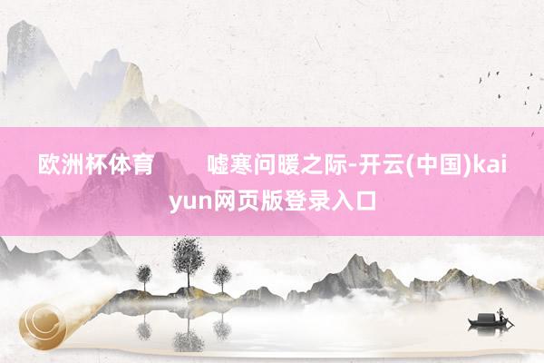 欧洲杯体育        嘘寒问暖之际-开云(中国)kaiyun网页版登录入口