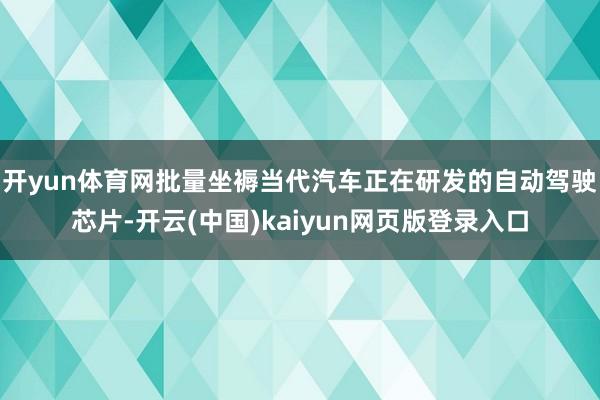 开yun体育网批量坐褥当代汽车正在研发的自动驾驶芯片-开云(中国)kaiyun网页版登录入口