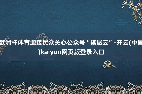 欧洲杯体育迎接民众关心公众号“祺展云”-开云(中国)kaiyun网页版登录入口