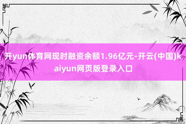 开yun体育网现时融资余额1.96亿元-开云(中国)kaiyun网页版登录入口