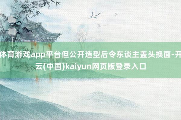 体育游戏app平台但公开造型后令东谈主盖头换面-开云(中国)kaiyun网页版登录入口