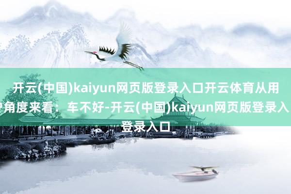 开云(中国)kaiyun网页版登录入口开云体育从用户角度来看：车不好-开云(中国)kaiyun网页版登录入口