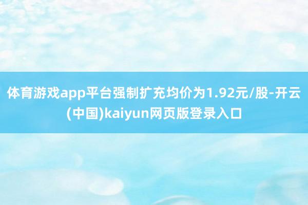 体育游戏app平台强制扩充均价为1.92元/股-开云(中国)kaiyun网页版登录入口