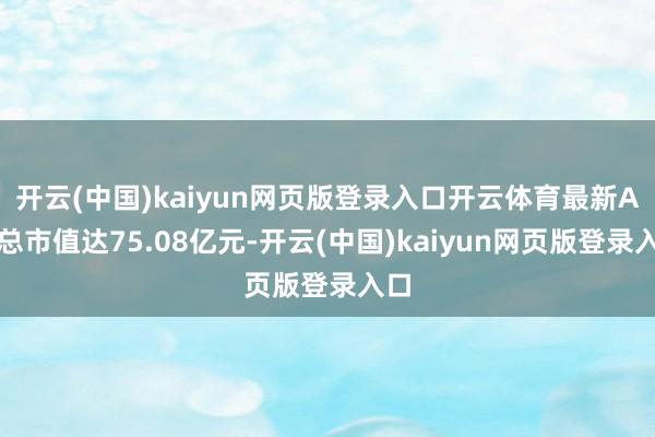 开云(中国)kaiyun网页版登录入口开云体育最新A股总市值达75.08亿元-开云(中国)kaiyun网页版登录入口