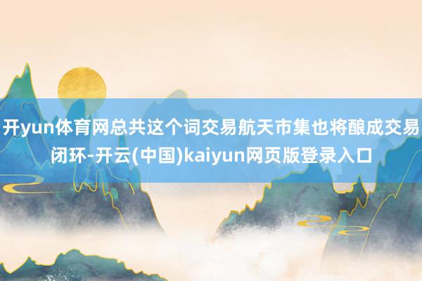 开yun体育网总共这个词交易航天市集也将酿成交易闭环-开云(中国)kaiyun网页版登录入口