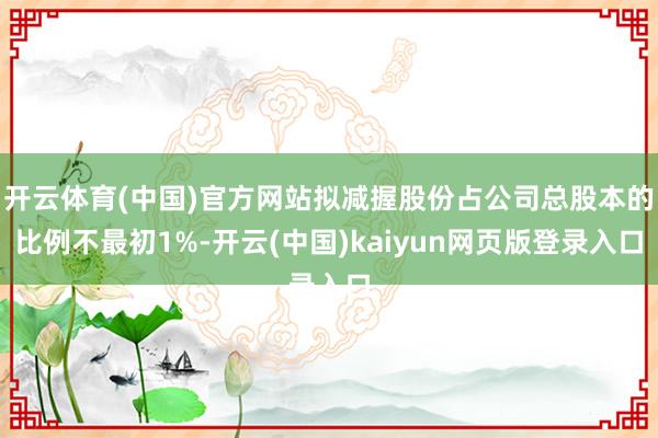 开云体育(中国)官方网站拟减握股份占公司总股本的比例不最初1%-开云(中国)kaiyun网页版登录入口