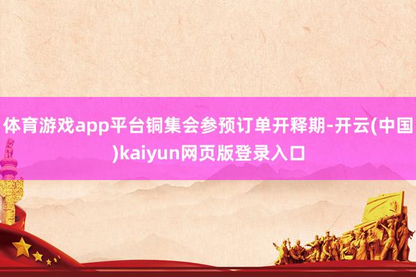 体育游戏app平台铜集会参预订单开释期-开云(中国)kaiyun网页版登录入口