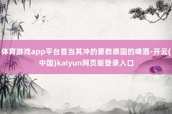 体育游戏app平台首当其冲的要数德国的啤酒-开云(中国)kaiyun网页版登录入口