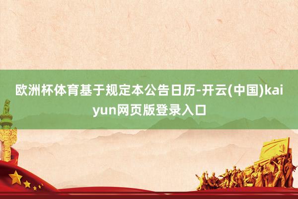 欧洲杯体育　　基于规定本公告日历-开云(中国)kaiyun网页版登录入口