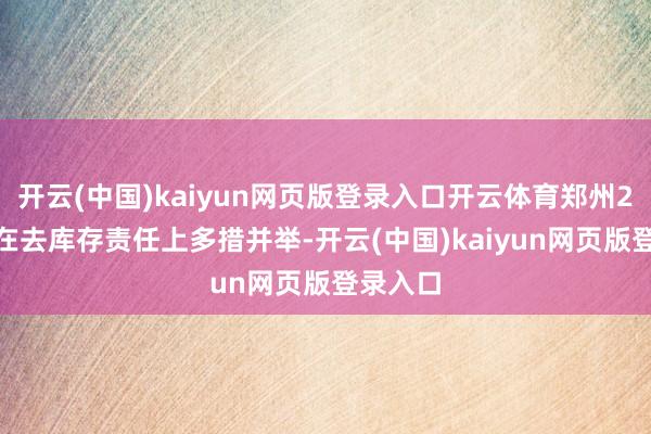 开云(中国)kaiyun网页版登录入口开云体育郑州2024年在去库存责任上多措并举-开云(中国)kaiyun网页版登录入口