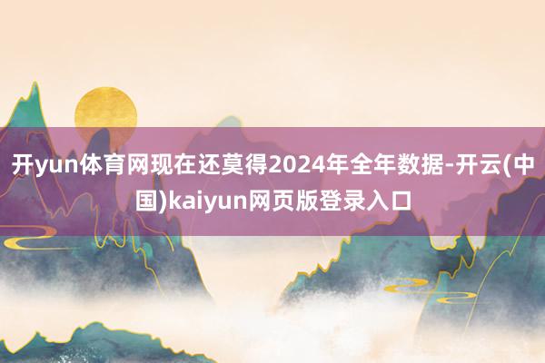 开yun体育网现在还莫得2024年全年数据-开云(中国)kaiyun网页版登录入口