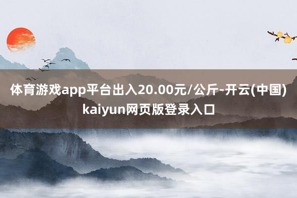 体育游戏app平台出入20.00元/公斤-开云(中国)kaiyun网页版登录入口