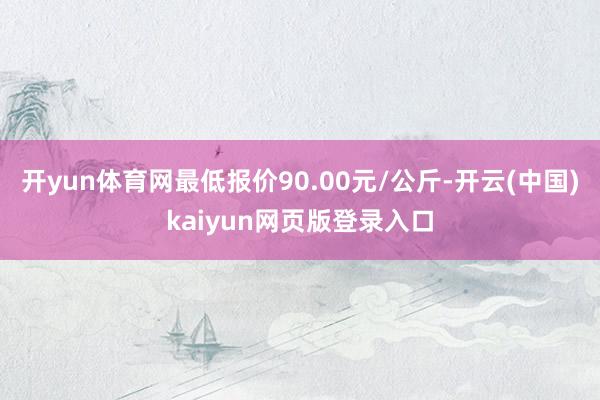 开yun体育网最低报价90.00元/公斤-开云(中国)kaiyun网页版登录入口